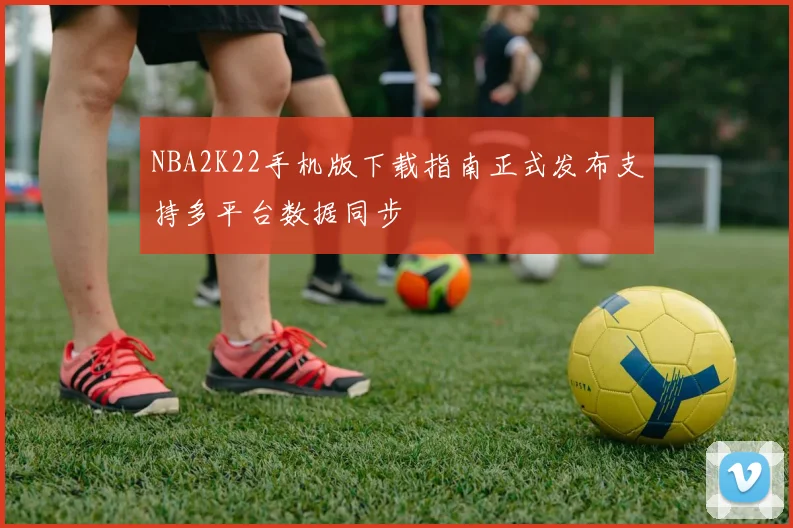 NBA2K22手机版下载指南正式发布支持多平台数据同步