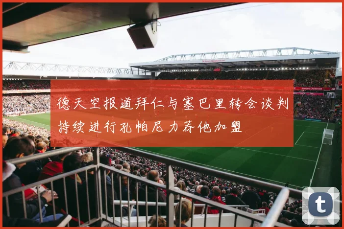 德天空报道拜仁与塞巴里转会谈判持续进行孔帕尼力荐他加盟