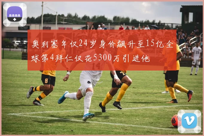 奥利塞年仅24岁身价飙升至15亿全球第4拜仁仅花5300万引进他