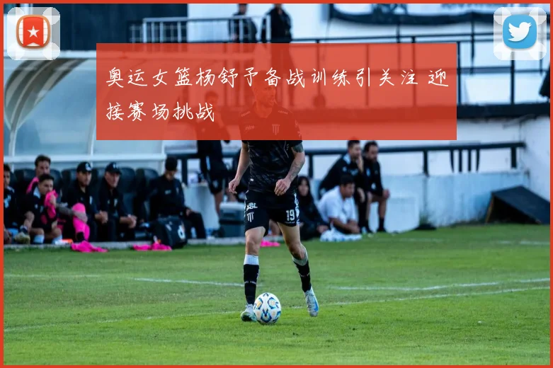 奥运女篮杨舒予备战训练引关注 迎接赛场挑战