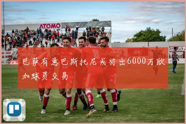 巴萨有意巴斯托尼或将出6000万欧加球员交易